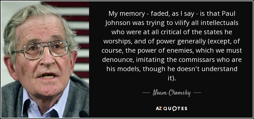 My memory - faded, as I say - is that Paul Johnson was trying to vilify all intellectuals who were at all critical of the states he worships, and of power generally (except, of course, the power of enemies, which we must denounce, imitating the commissars who are his models, though he doesn't understand it). - Noam Chomsky