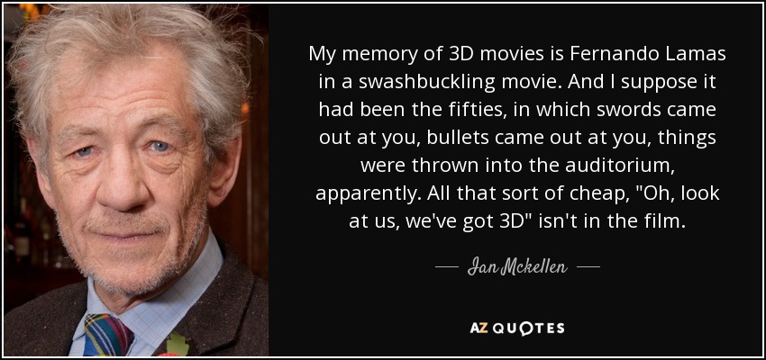 My memory of 3D movies is Fernando Lamas in a swashbuckling movie. And I suppose it had been the fifties, in which swords came out at you, bullets came out at you, things were thrown into the auditorium, apparently. All that sort of cheap, 
