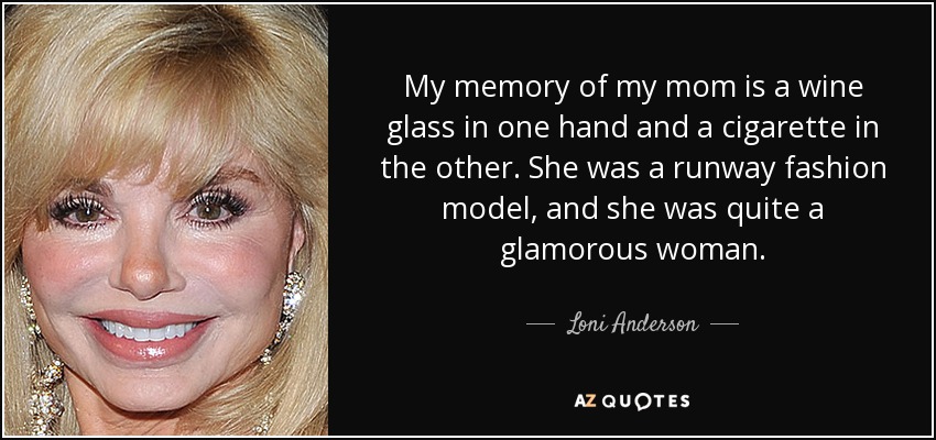 My memory of my mom is a wine glass in one hand and a cigarette in the other. She was a runway fashion model, and she was quite a glamorous woman. - Loni Anderson