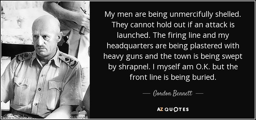 My men are being unmercifully shelled. They cannot hold out if an attack is launched. The firing line and my headquarters are being plastered with heavy guns and the town is being swept by shrapnel. I myself am O.K. but the front line is being buried. - Gordon Bennett