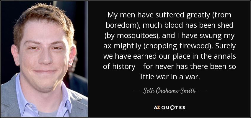 My men have suffered greatly (from boredom), much blood has been shed (by mosquitoes), and I have swung my ax mightily (chopping firewood). Surely we have earned our place in the annals of history—for never has there been so little war in a war. - Seth Grahame-Smith