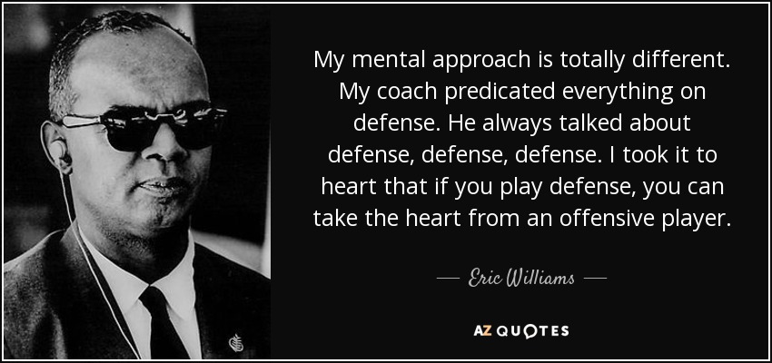 My mental approach is totally different. My coach predicated everything on defense. He always talked about defense, defense, defense. I took it to heart that if you play defense, you can take the heart from an offensive player. - Eric Williams