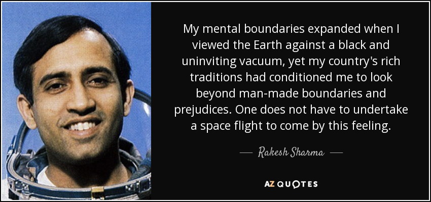 My mental boundaries expanded when I viewed the Earth against a black and uninviting vacuum, yet my country's rich traditions had conditioned me to look beyond man-made boundaries and prejudices. One does not have to undertake a space flight to come by this feeling. - Rakesh Sharma