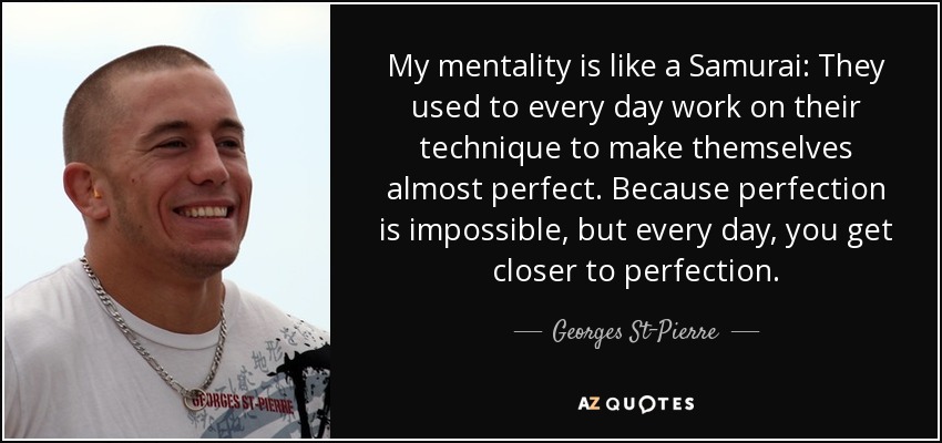 My mentality is like a Samurai: They used to every day work on their technique to make themselves almost perfect. Because perfection is impossible, but every day, you get closer to perfection. - Georges St-Pierre