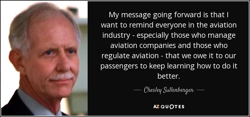 My message going forward is that I want to remind everyone in the aviation industry - especially those who manage aviation companies and those who regulate aviation - that we owe it to our passengers to keep learning how to do it better. - Chesley Sullenberger