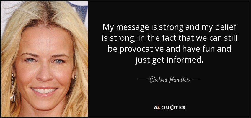 My message is strong and my belief is strong, in the fact that we can still be provocative and have fun and just get informed. - Chelsea Handler