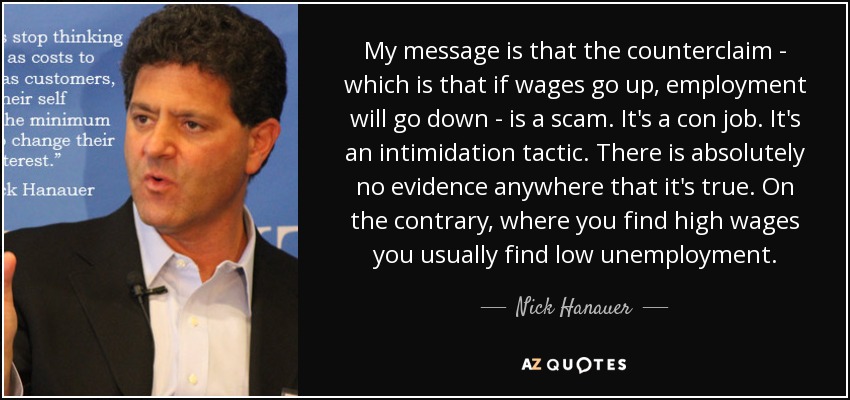 My message is that the counterclaim - which is that if wages go up, employment will go down - is a scam. It's a con job. It's an intimidation tactic. There is absolutely no evidence anywhere that it's true. On the contrary, where you find high wages you usually find low unemployment. - Nick Hanauer