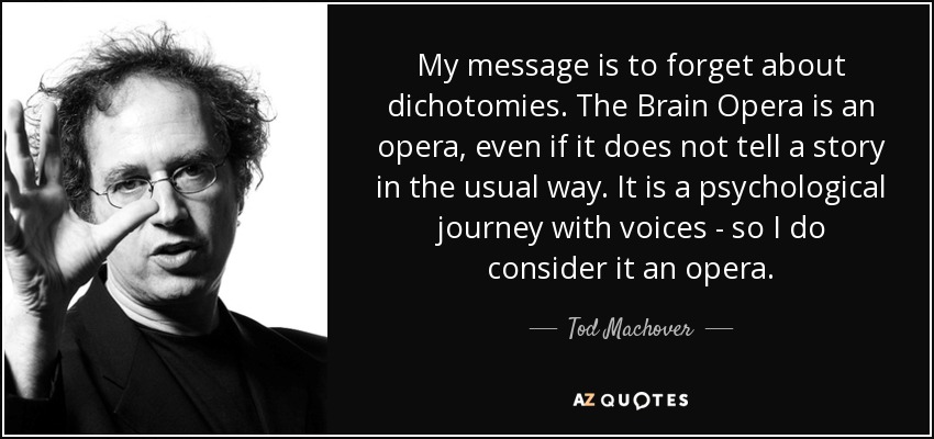 My message is to forget about dichotomies. The Brain Opera is an opera, even if it does not tell a story in the usual way. It is a psychological journey with voices - so I do consider it an opera. - Tod Machover