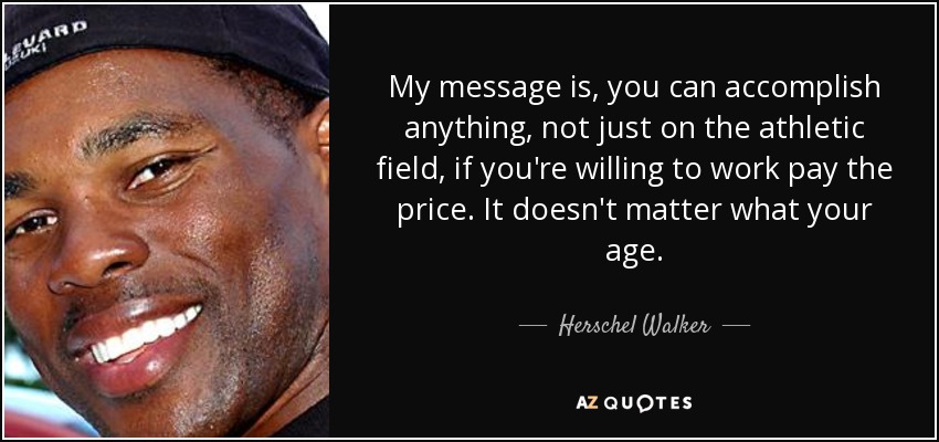 My message is, you can accomplish anything, not just on the athletic field, if you're willing to work pay the price. It doesn't matter what your age. - Herschel Walker