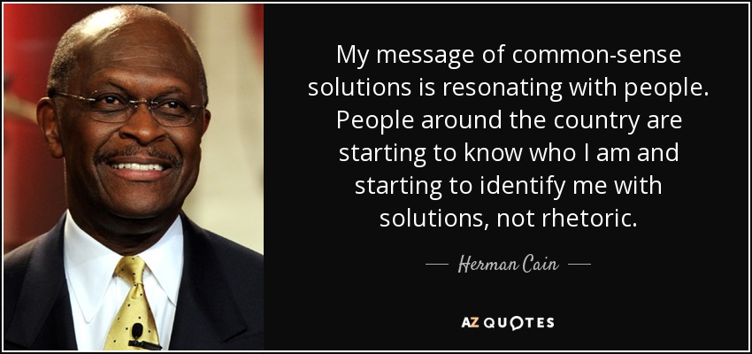 My message of common-sense solutions is resonating with people. People around the country are starting to know who I am and starting to identify me with solutions, not rhetoric. - Herman Cain