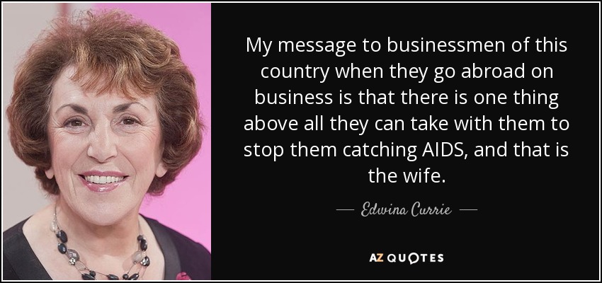 My message to businessmen of this country when they go abroad on business is that there is one thing above all they can take with them to stop them catching AIDS, and that is the wife. - Edwina Currie