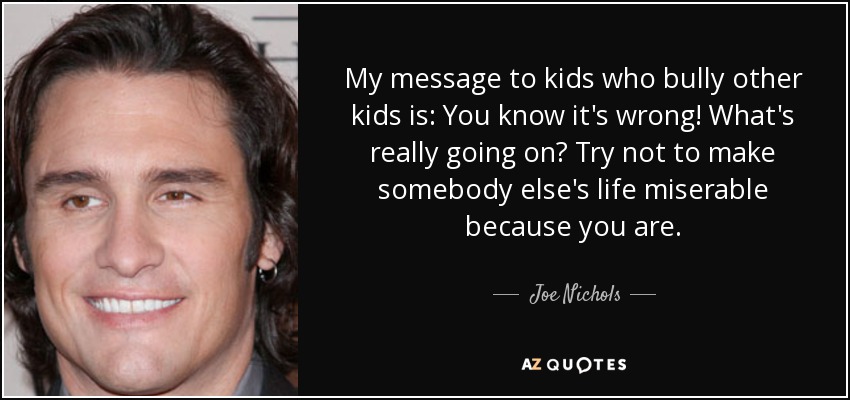 My message to kids who bully other kids is: You know it's wrong! What's really going on? Try not to make somebody else's life miserable because you are. - Joe Nichols