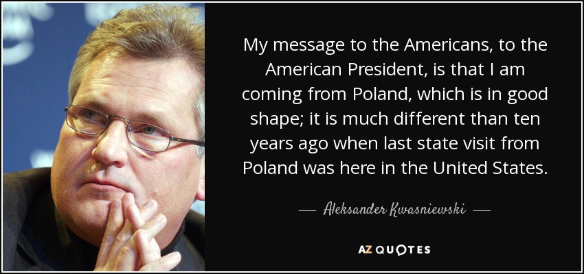 My message to the Americans, to the American President, is that I am coming from Poland, which is in good shape; it is much different than ten years ago when last state visit from Poland was here in the United States. - Aleksander Kwasniewski