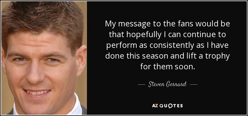 My message to the fans would be that hopefully I can continue to perform as consistently as I have done this season and lift a trophy for them soon. - Steven Gerrard