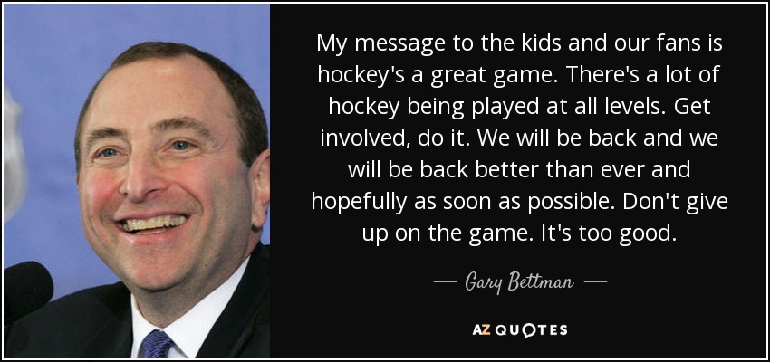 My message to the kids and our fans is hockey's a great game. There's a lot of hockey being played at all levels. Get involved, do it. We will be back and we will be back better than ever and hopefully as soon as possible. Don't give up on the game. It's too good. - Gary Bettman