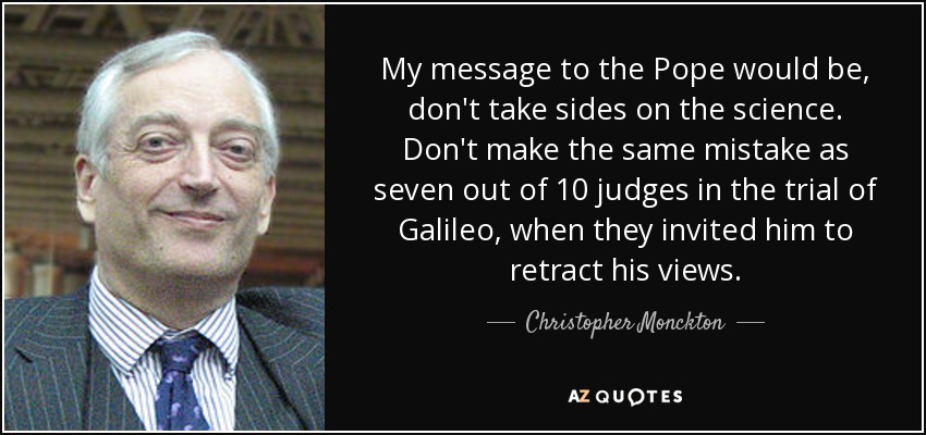 My message to the Pope would be, don't take sides on the science. Don't make the same mistake as seven out of 10 judges in the trial of Galileo, when they invited him to retract his views. - Christopher Monckton, 3rd Viscount Monckton of Brenchley
