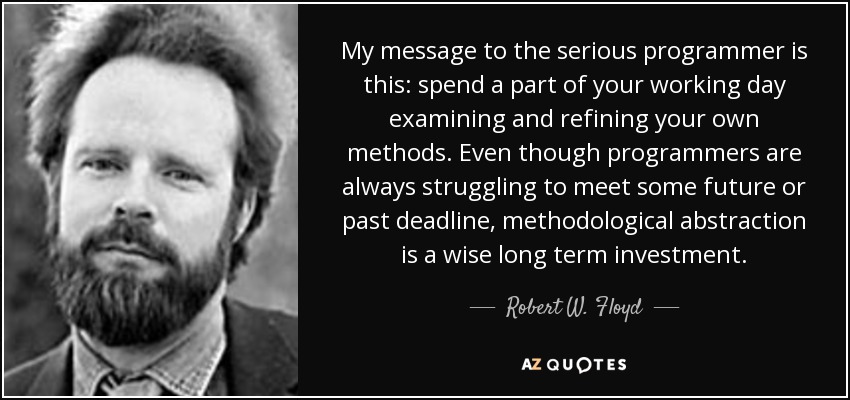 My message to the serious programmer is this: spend a part of your working day examining and refining your own methods. Even though programmers are always struggling to meet some future or past deadline, methodological abstraction is a wise long term investment. - Robert W. Floyd