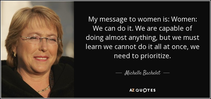 My message to women is: Women: We can do it. We are capable of doing almost anything, but we must learn we cannot do it all at once, we need to prioritize. - Michelle Bachelet