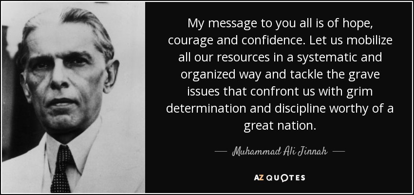 My message to you all is of hope, courage and confidence. Let us mobilize all our resources in a systematic and organized way and tackle the grave issues that confront us with grim determination and discipline worthy of a great nation. - Muhammad Ali Jinnah