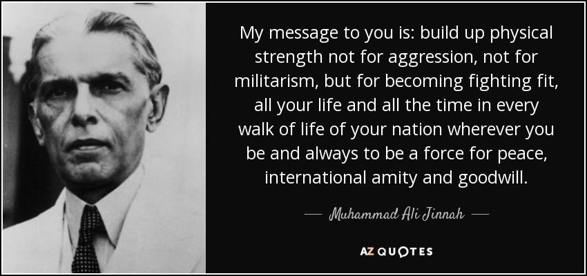 My message to you is: build up physical strength not for aggression, not for militarism, but for becoming fighting fit, all your life and all the time in every walk of life of your nation wherever you be and always to be a force for peace, international amity and goodwill. - Muhammad Ali Jinnah