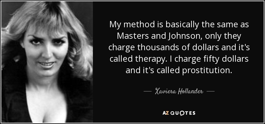 My method is basically the same as Masters and Johnson, only they charge thousands of dollars and it's called therapy. I charge fifty dollars and it's called prostitution. - Xaviera Hollander