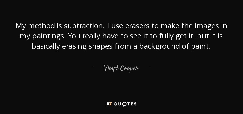 My method is subtraction. I use erasers to make the images in my paintings. You really have to see it to fully get it, but it is basically erasing shapes from a background of paint. - Floyd Cooper