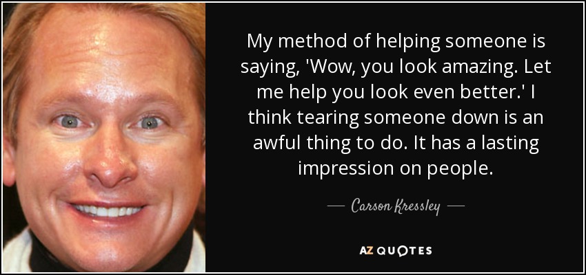 My method of helping someone is saying, 'Wow, you look amazing. Let me help you look even better.' I think tearing someone down is an awful thing to do. It has a lasting impression on people. - Carson Kressley