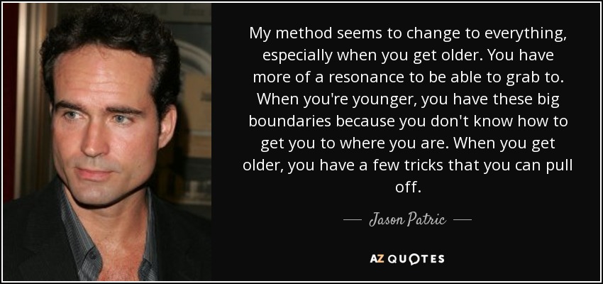 My method seems to change to everything, especially when you get older. You have more of a resonance to be able to grab to. When you're younger, you have these big boundaries because you don't know how to get you to where you are. When you get older, you have a few tricks that you can pull off. - Jason Patric