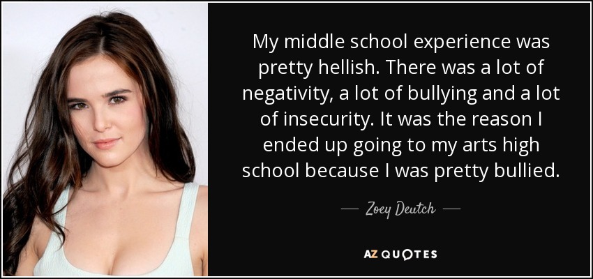 My middle school experience was pretty hellish. There was a lot of negativity, a lot of bullying and a lot of insecurity. It was the reason I ended up going to my arts high school because I was pretty bullied. - Zoey Deutch