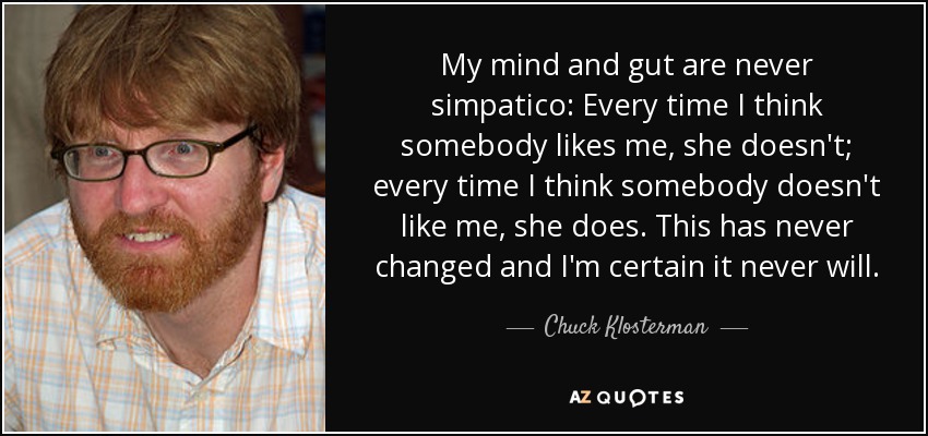 My mind and gut are never simpatico: Every time I think somebody likes me, she doesn't; every time I think somebody doesn't like me, she does. This has never changed and I'm certain it never will. - Chuck Klosterman