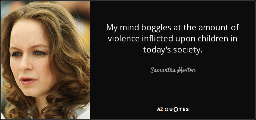 My mind boggles at the amount of violence inflicted upon children in today's society. - Samantha Morton