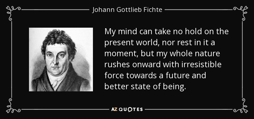 My mind can take no hold on the present world, nor rest in it a moment, but my whole nature rushes onward with irresistible force towards a future and better state of being. - Johann Gottlieb Fichte