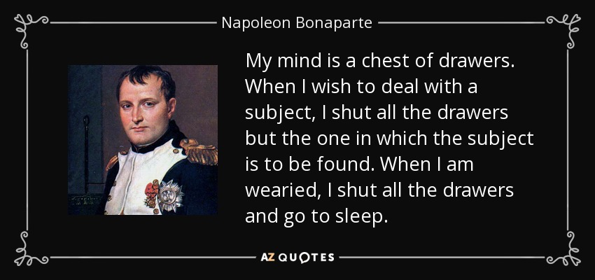 My mind is a chest of drawers. When I wish to deal with a subject, I shut all the drawers but the one in which the subject is to be found. When I am wearied, I shut all the drawers and go to sleep. - Napoleon Bonaparte