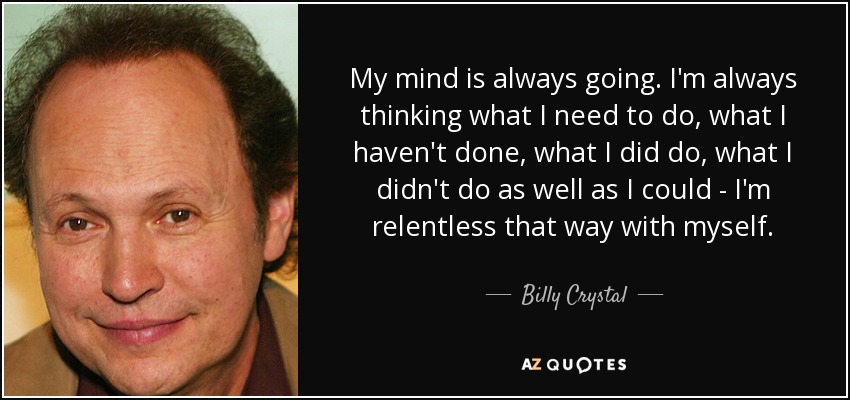 My mind is always going. I'm always thinking what I need to do, what I haven't done, what I did do, what I didn't do as well as I could - I'm relentless that way with myself. - Billy Crystal