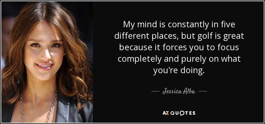 My mind is constantly in five different places, but golf is great because it forces you to focus completely and purely on what you're doing. - Jessica Alba