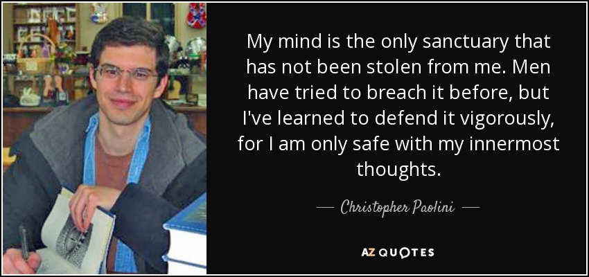My mind is the only sanctuary that has not been stolen from me. Men have tried to breach it before, but I've learned to defend it vigorously, for I am only safe with my innermost thoughts. - Christopher Paolini