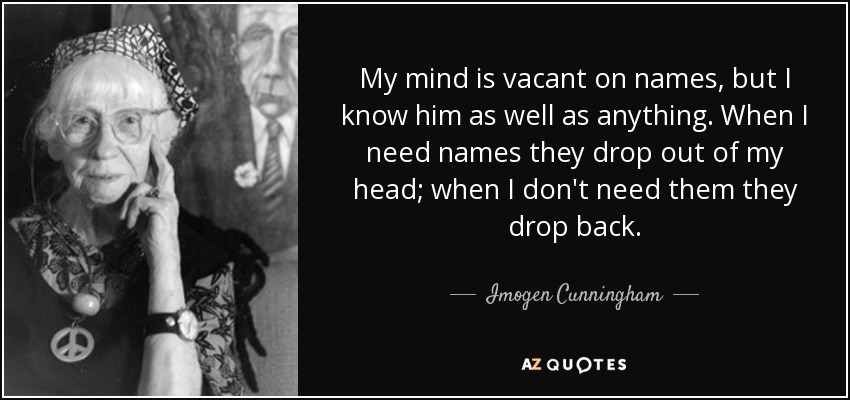 My mind is vacant on names, but I know him as well as anything. When I need names they drop out of my head; when I don't need them they drop back. - Imogen Cunningham