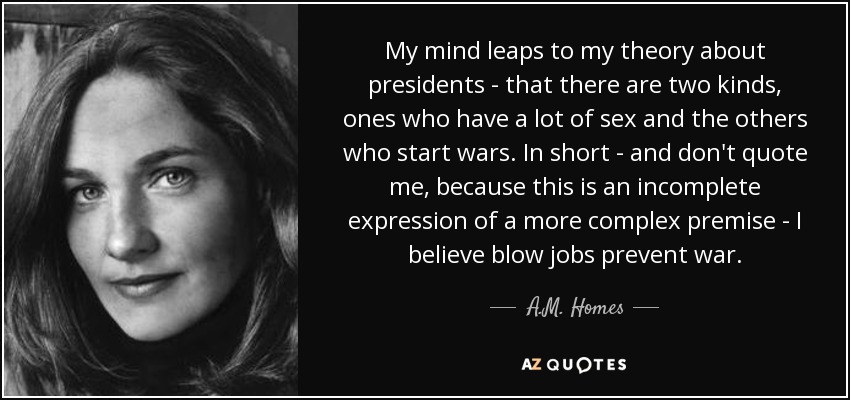 My mind leaps to my theory about presidents - that there are two kinds, ones who have a lot of sex and the others who start wars. In short - and don't quote me, because this is an incomplete expression of a more complex premise - I believe blow jobs prevent war. - A.M. Homes
