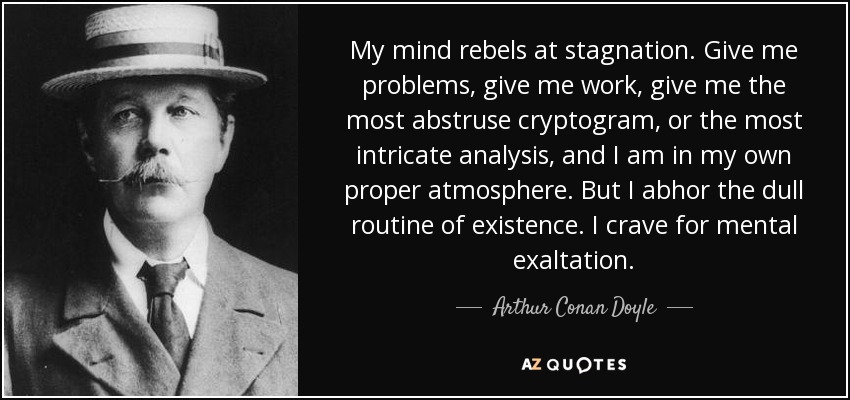 My mind rebels at stagnation. Give me problems, give me work, give me the most abstruse cryptogram, or the most intricate analysis, and I am in my own proper atmosphere. But I abhor the dull routine of existence. I crave for mental exaltation. - Arthur Conan Doyle