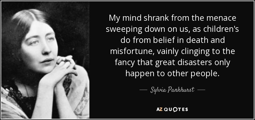 My mind shrank from the menace sweeping down on us, as children's do from belief in death and misfortune, vainly clinging to the fancy that great disasters only happen to other people. - Sylvia Pankhurst
