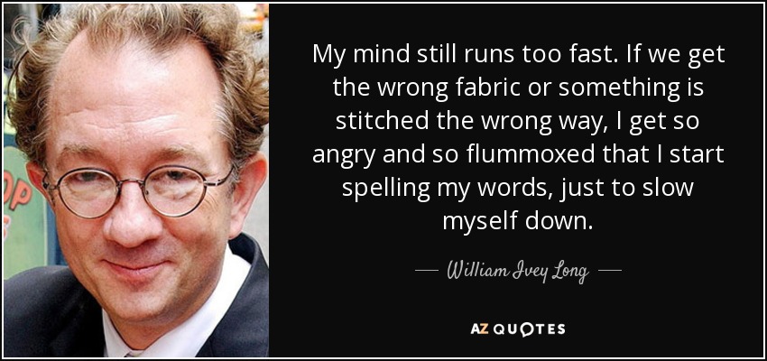 My mind still runs too fast. If we get the wrong fabric or something is stitched the wrong way, I get so angry and so flummoxed that I start spelling my words, just to slow myself down. - William Ivey Long