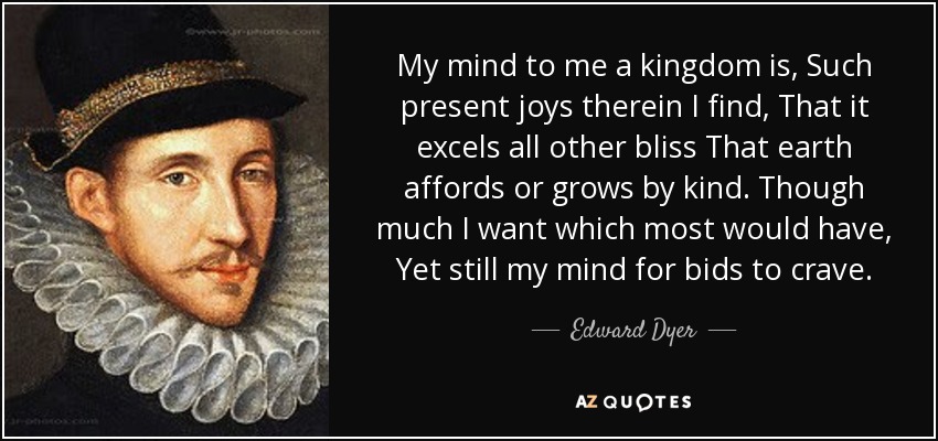 My mind to me a kingdom is, Such present joys therein I find, That it excels all other bliss That earth affords or grows by kind. Though much I want which most would have, Yet still my mind for bids to crave. - Edward Dyer