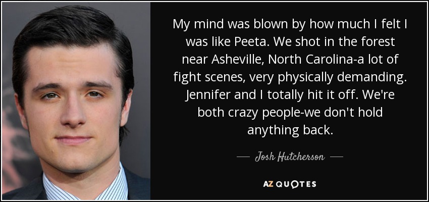 My mind was blown by how much I felt I was like Peeta. We shot in the forest near Asheville, North Carolina-a lot of fight scenes, very physically demanding. Jennifer and I totally hit it off. We're both crazy people-we don't hold anything back. - Josh Hutcherson