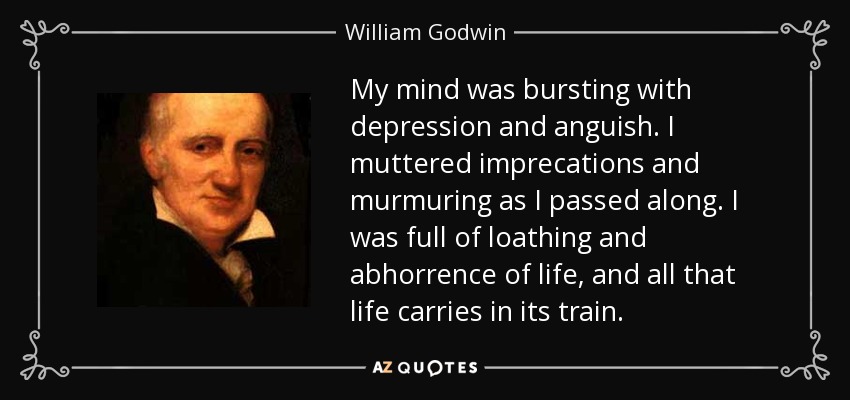 My mind was bursting with depression and anguish. I muttered imprecations and murmuring as I passed along. I was full of loathing and abhorrence of life, and all that life carries in its train. - William Godwin