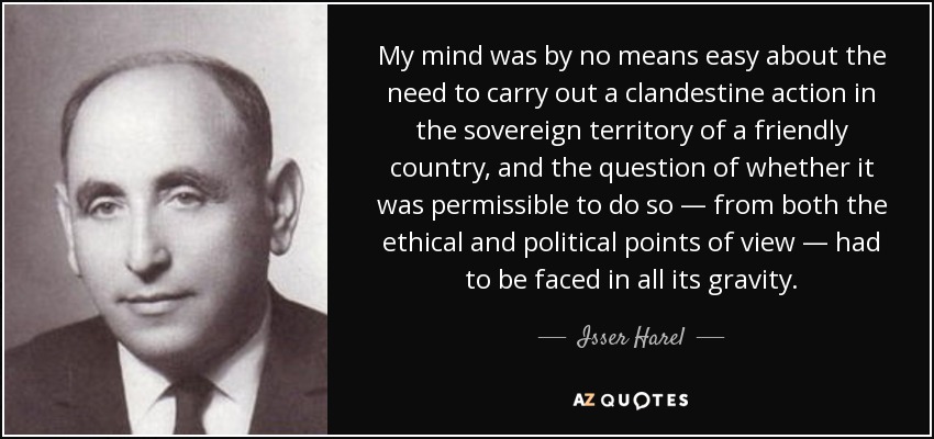 My mind was by no means easy about the need to carry out a clandestine action in the sovereign territory of a friendly country, and the question of whether it was permissible to do so — from both the ethical and political points of view — had to be faced in all its gravity. - Isser Harel