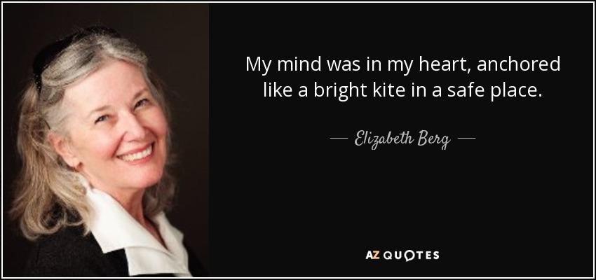 My mind was in my heart, anchored like a bright kite in a safe place. - Elizabeth Berg