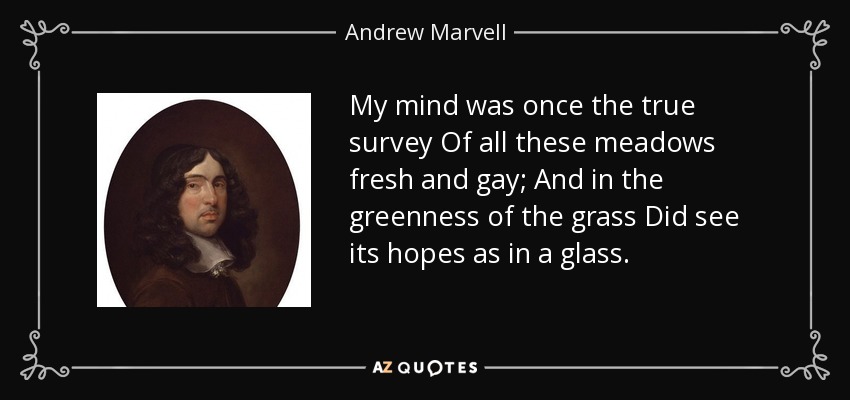 My mind was once the true survey Of all these meadows fresh and gay; And in the greenness of the grass Did see its hopes as in a glass. - Andrew Marvell
