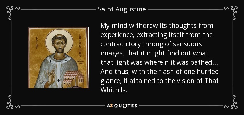 My mind withdrew its thoughts from experience, extracting itself from the contradictory throng of sensuous images, that it might find out what that light was wherein it was bathed... And thus, with the flash of one hurried glance, it attained to the vision of That Which Is. - Saint Augustine