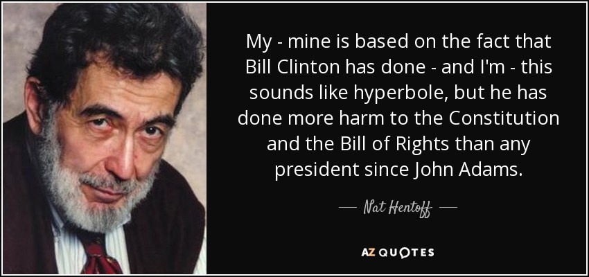 My - mine is based on the fact that Bill Clinton has done - and I'm - this sounds like hyperbole, but he has done more harm to the Constitution and the Bill of Rights than any president since John Adams. - Nat Hentoff