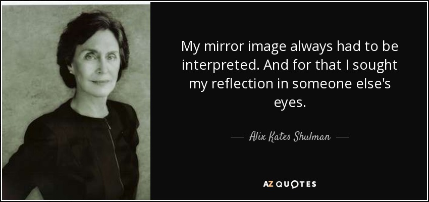 My mirror image always had to be interpreted. And for that I sought my reflection in someone else's eyes. - Alix Kates Shulman